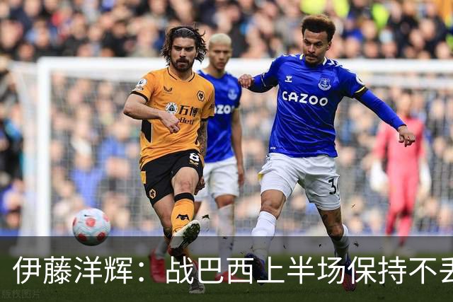 伊藤洋辉：战巴西上半场保持不丢球，下半场自然会有可乘之机