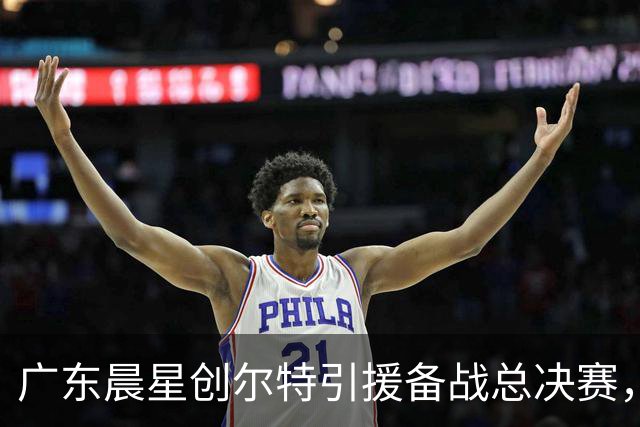广东晨星创尔特引援备战总决赛，中冠赛场重现归化强援？